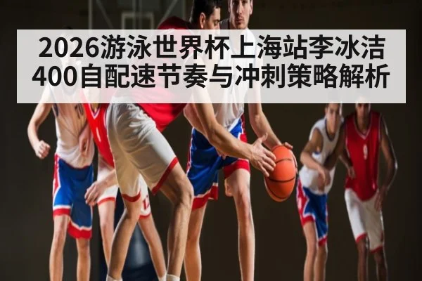2026游泳世界杯上海站李冰洁400自配速节奏与冲刺策略解析
