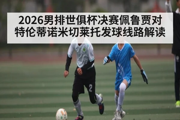 2026男排世俱杯决赛佩鲁贾对特伦蒂诺米切莱托发球线路解读