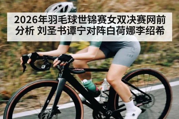2026年羽毛球世锦赛女双决赛网前分析 刘圣书谭宁对阵白荷娜李绍希