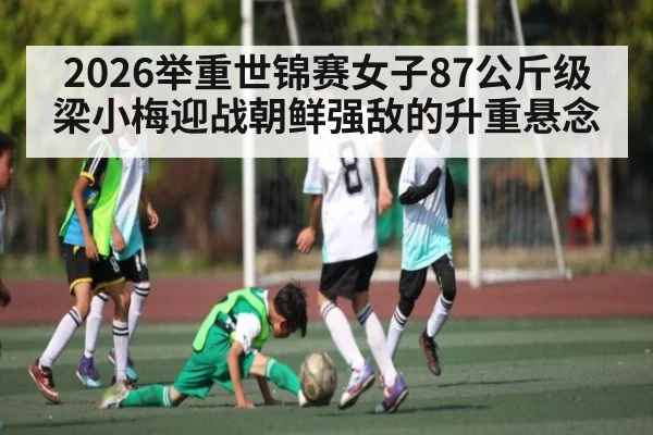 2026举重世锦赛女子87公斤级 梁小梅迎战朝鲜强敌的升重悬念