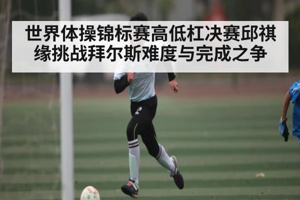 世界体操锦标赛高低杠决赛邱祺缘挑战拜尔斯难度与完成之争