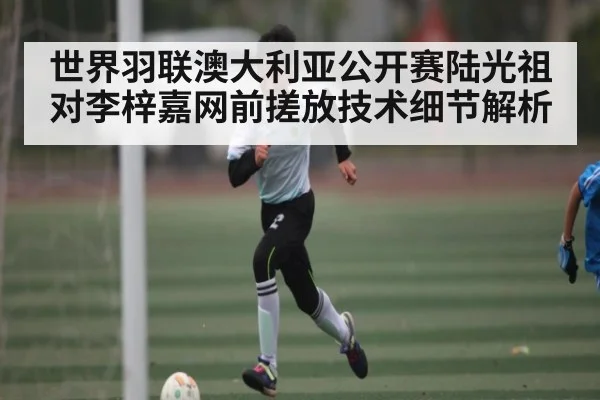 世界羽联澳大利亚公开赛陆光祖对李梓嘉网前搓放技术细节解析